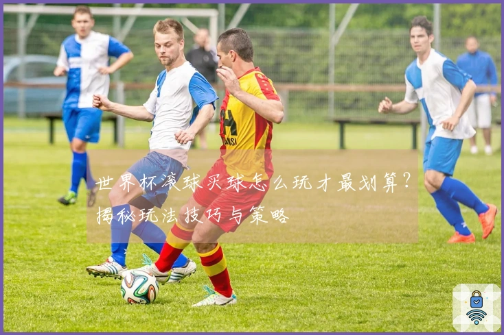 世界杯滚球买球怎么玩才最划算？揭秘玩法技巧与策略